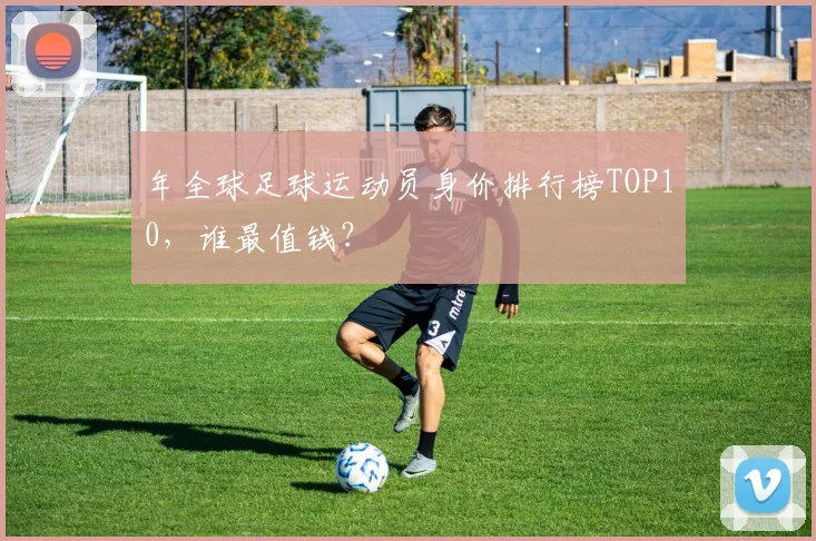 年全球足球运动员身价排行榜TOP10，谁最值钱？